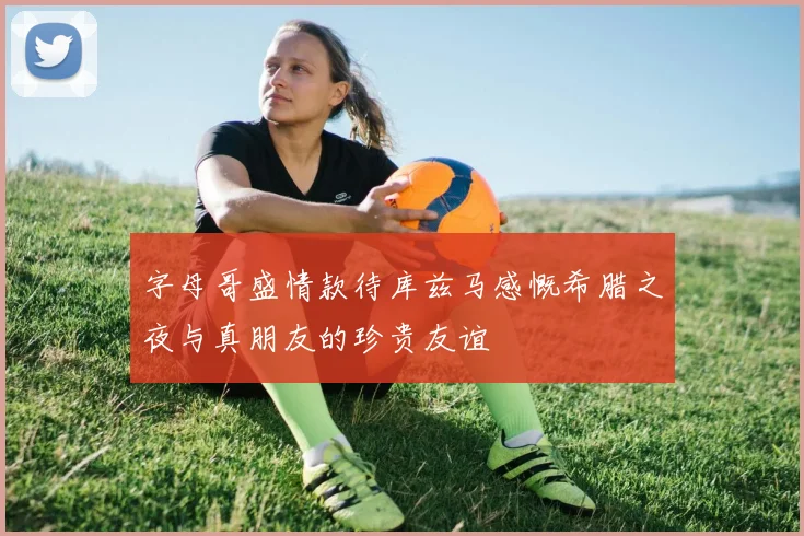 字母哥盛情款待库兹马感慨希腊之夜与真朋友的珍贵友谊