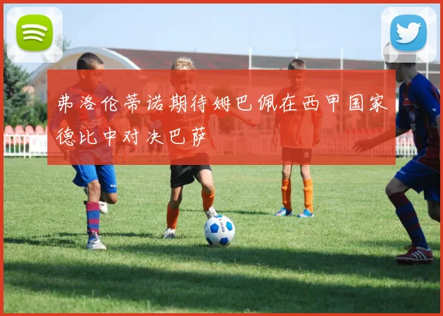 弗洛伦蒂诺期待姆巴佩在西甲国家德比中对决巴萨