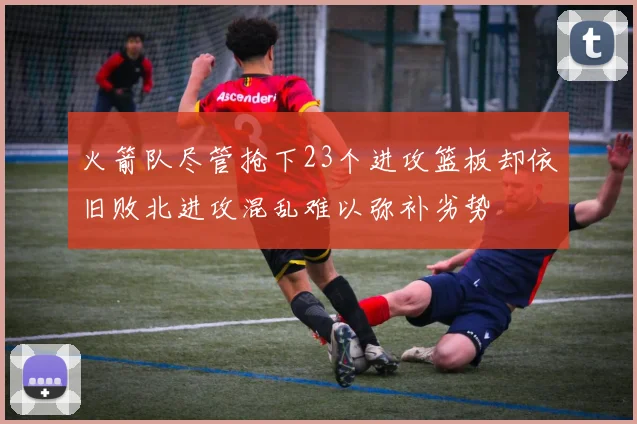 火箭队尽管抢下23个进攻篮板却依旧败北进攻混乱难以弥补劣势
