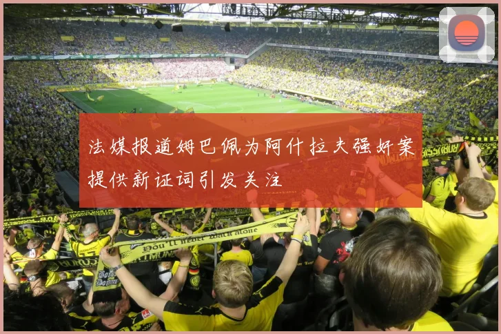 法媒报道姆巴佩为阿什拉夫强奸案提供新证词引发关注