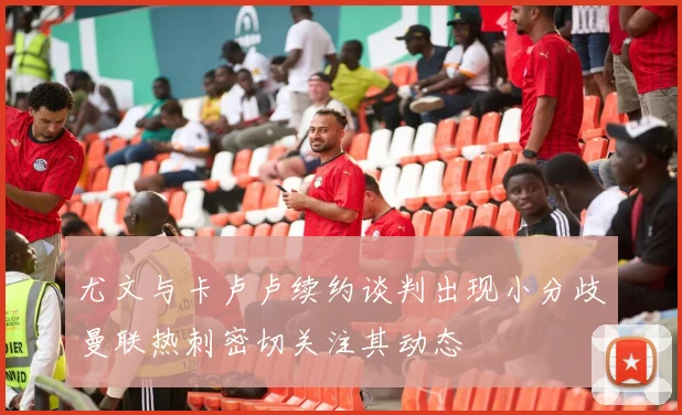尤文与卡卢卢续约谈判出现小分歧曼联热刺密切关注其动态