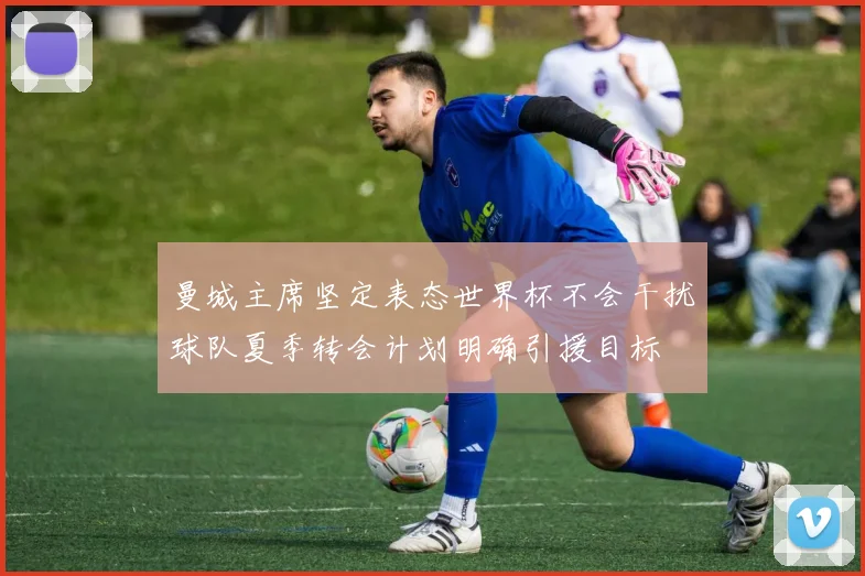 曼城主席坚定表态世界杯不会干扰球队夏季转会计划明确引援目标