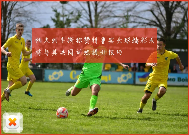 帕夫利季斯称赞特鲁宾头球精彩或将与其共同训练提升技巧