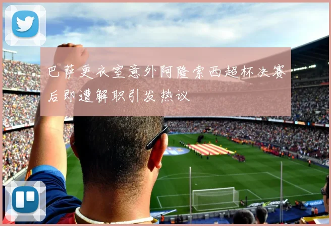 巴萨更衣室意外阿隆索西超杯决赛后即遭解职引发热议