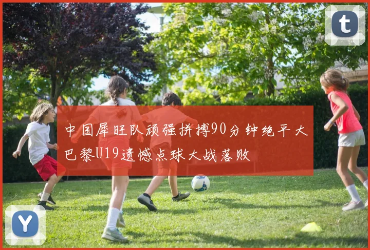 中国犀旺队顽强拼搏90分钟绝平大巴黎U19遗憾点球大战落败