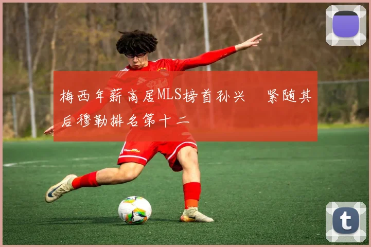 梅西年薪高居MLS榜首孙兴慜紧随其后穆勒排名第十二